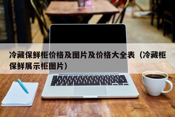 冷藏保鲜柜价格及图片及价格大全表（冷藏柜保鲜展示柜图片）