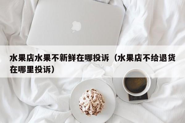 水果店水果不新鲜在哪投诉（水果店不给退货在哪里投诉）