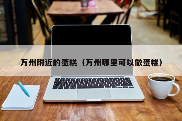 万州附近的蛋糕（万州哪里可以做蛋糕）