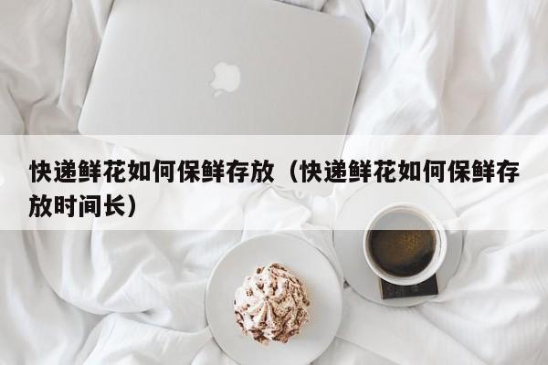 快递鲜花如何保鲜存放（快递鲜花如何保鲜存放时间长）