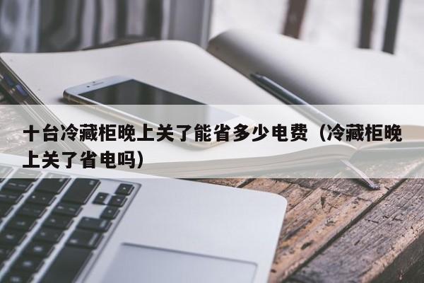 十台冷藏柜晚上关了能省多少电费（冷藏柜晚上关了省电吗）