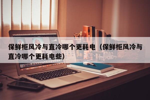 保鲜柜风冷与直冷哪个更耗电（保鲜柜风冷与直冷哪个更耗电些）
