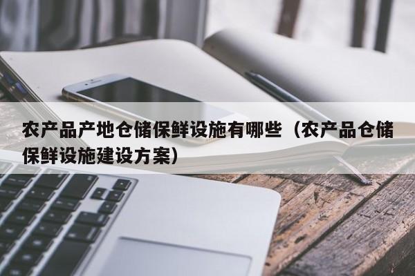 农产品产地仓储保鲜设施有哪些（农产品仓储保鲜设施建设方案）