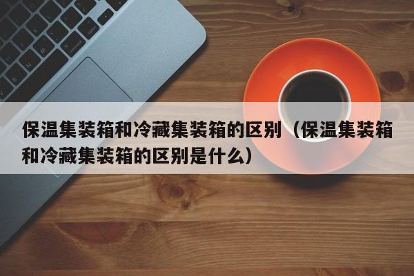 保温集装箱和冷藏集装箱的区别（保温集装箱和冷藏集装箱的区别是什么）