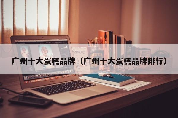 广州十大蛋糕品牌（广州十大蛋糕品牌排行）