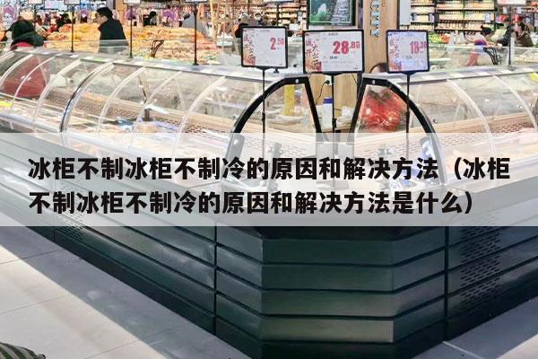 冰柜不制冰柜不制冷的原因和解决方法（冰柜不制冰柜不制冷的原因和解决方法是什么）