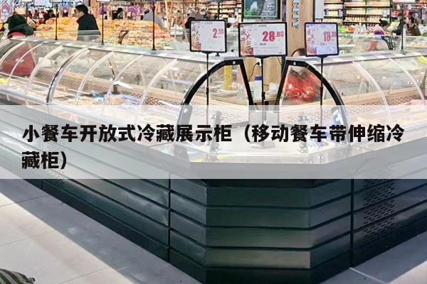 小餐车开放式冷藏展示柜（移动餐车带伸缩冷藏柜）