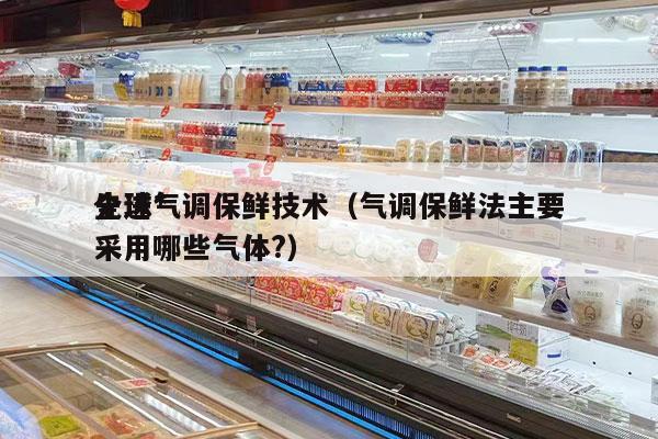 全球*
先进气调保鲜技术（气调保鲜法主要采用哪些气体?）