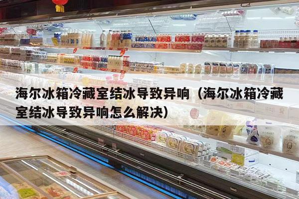 海尔冰箱冷藏室结冰导致异响（海尔冰箱冷藏室结冰导致异响怎么解决）