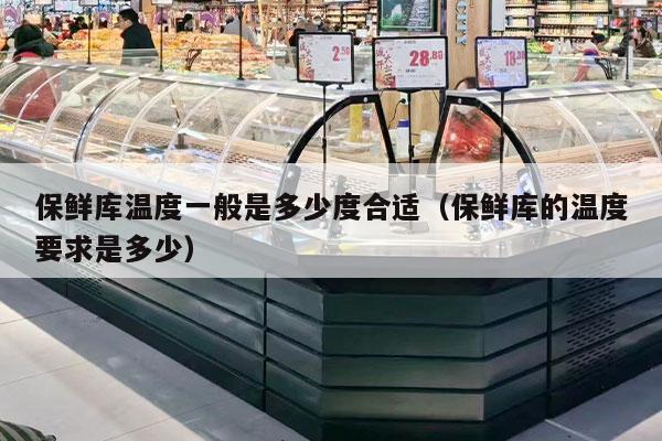 保鲜库温度一般是多少度合适（保鲜库的温度要求是多少）