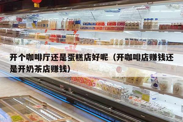 开个咖啡厅还是蛋糕店好呢（开咖啡店赚钱还是开奶茶店赚钱）