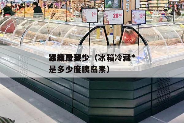 冰箱冷藏*
温度是多少（冰箱冷藏*
温度是多少度胰岛素）