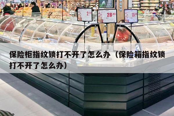 保险柜指纹锁打不开了怎么办（保险箱指纹锁打不开了怎么办）