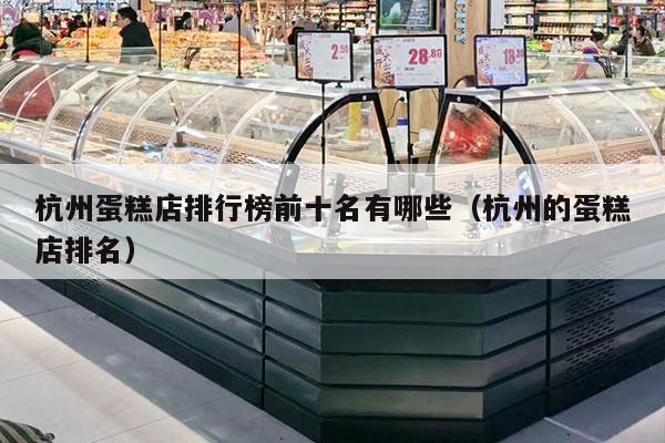 杭州蛋糕店排行榜前十名有哪些（杭州的蛋糕店排名）