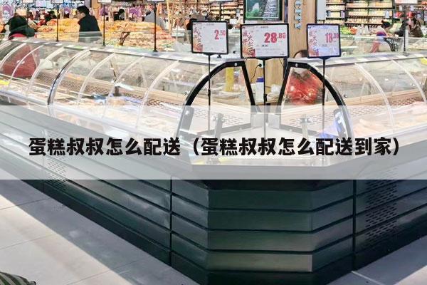 蛋糕叔叔怎么配送（蛋糕叔叔怎么配送到家）