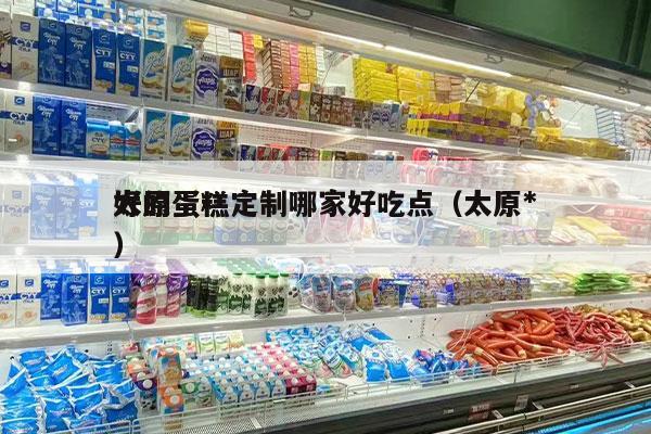 太原蛋糕定制哪家好吃点（太原*
好的蛋糕）