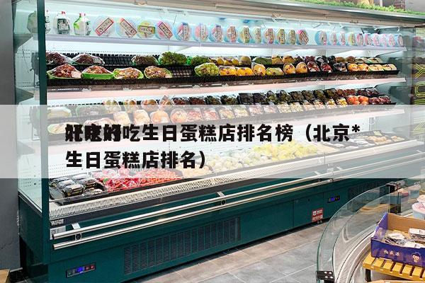 北京好吃生日蛋糕店排名榜（北京*
好吃的生日蛋糕店排名）