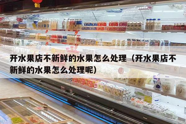 开水果店不新鲜的水果怎么处理（开水果店不新鲜的水果怎么处理呢）