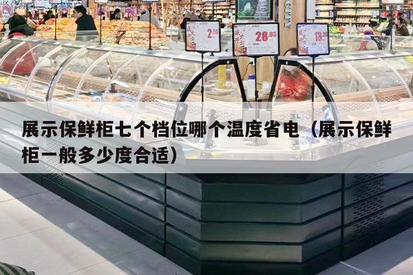 展示保鲜柜七个档位哪个温度省电（展示保鲜柜一般多少度合适）