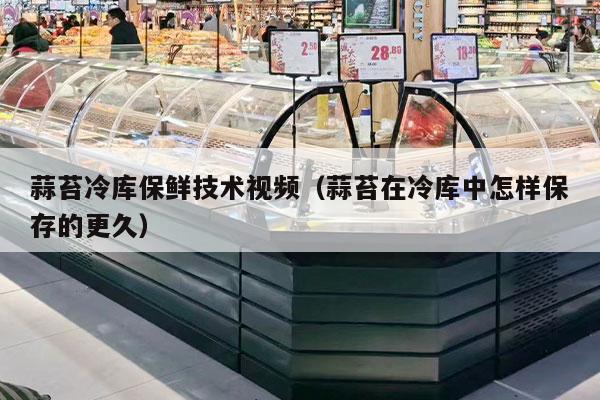 蒜苔冷库保鲜技术视频（蒜苔在冷库中怎样保存的更久）