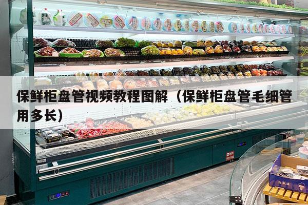 保鲜柜盘管视频教程图解（保鲜柜盘管毛细管用多长）