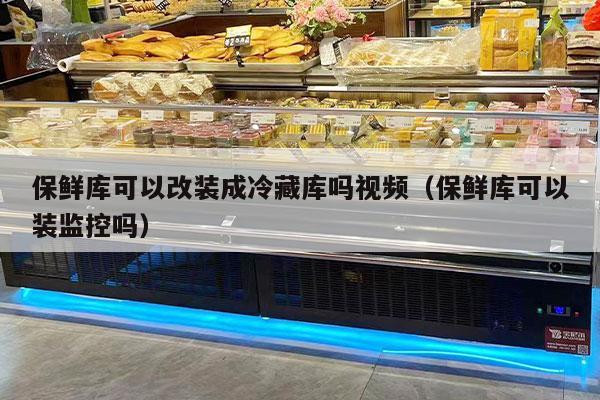 保鲜库可以改装成冷藏库吗视频（保鲜库可以装监控吗）