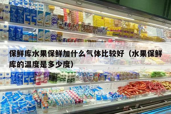 保鲜库水果保鲜加什么气体比较好（水果保鲜库的温度是多少度）