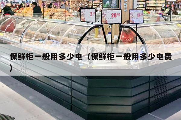 保鲜柜一般用多少电（保鲜柜一般用多少电费）