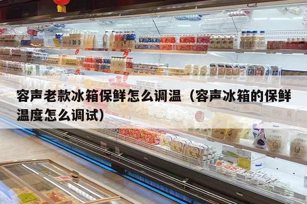 容声老款冰箱保鲜怎么调温（容声冰箱的保鲜温度怎么调试）