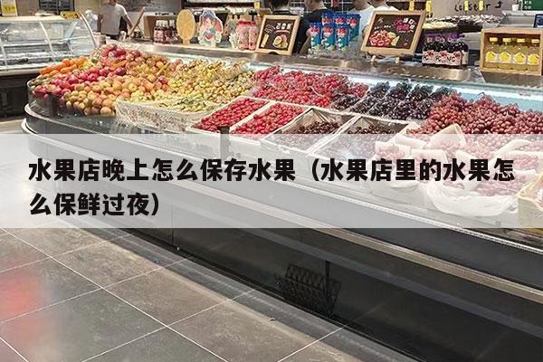 水果店晚上怎么保存水果（水果店里的水果怎么保鲜过夜）