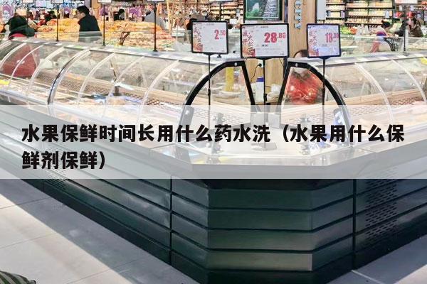 水果保鲜时间长用什么药水洗（水果用什么保鲜剂保鲜）