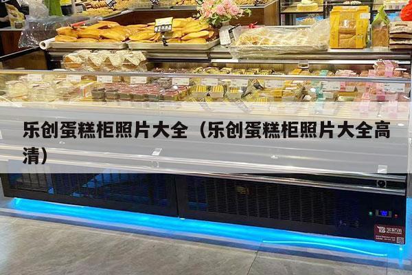 乐创蛋糕柜照片大全（乐创蛋糕柜照片大全高清）