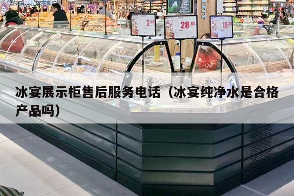 冰宴展示柜售后服务电话（冰宴纯净水是合格产品吗）