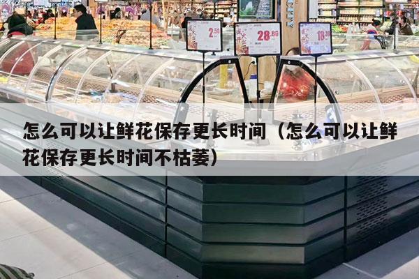 怎么可以让鲜花保存更长时间（怎么可以让鲜花保存更长时间不枯萎）