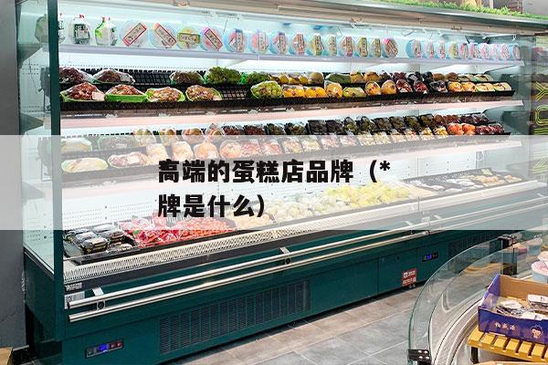 *
高端的蛋糕店品牌（*
高端的蛋糕店品牌是什么）