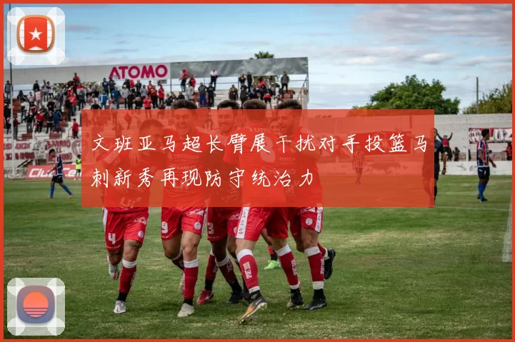 文班亚马超长臂展干扰对手投篮马刺新秀再现防守统治力