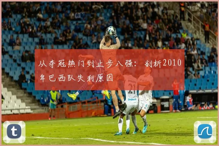 从夺冠热门到止步八强:剖析2010年巴西队失利原因