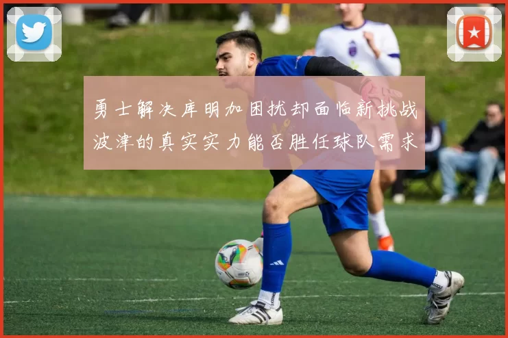 勇士解决库明加困扰却面临新挑战波津的真实实力能否胜任球队需求