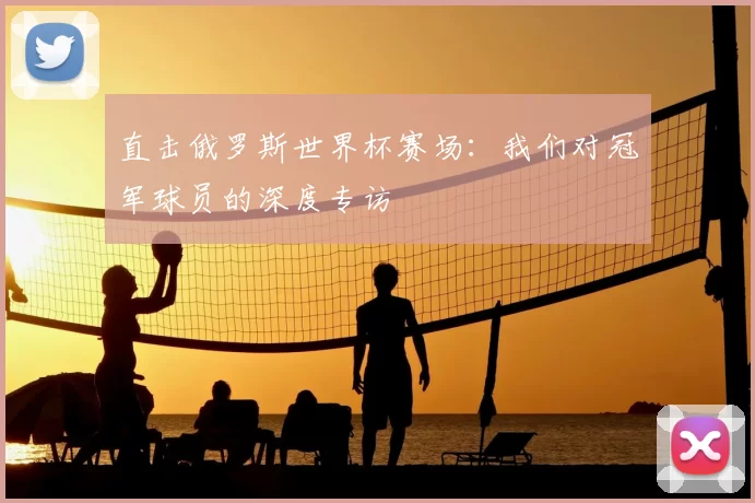 直击俄罗斯世界杯赛场:我们对冠军球员的深度专访