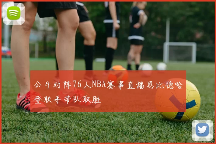 公牛对阵76人NBA赛事直播恩比德哈登联手带队取胜