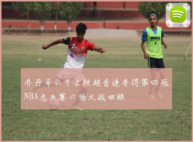 乔丹率公牛击败超音速夺得第四冠NBA总决赛六场大战回顾