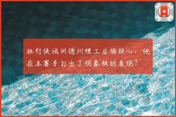 独行侠试训德州理工后场核心,他在本赛季打出了现象级的表现?