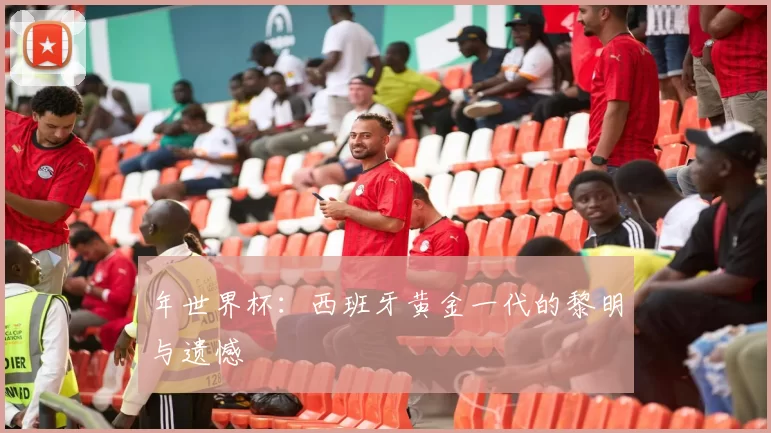 年世界杯：西班牙黄金一代的黎明与遗憾