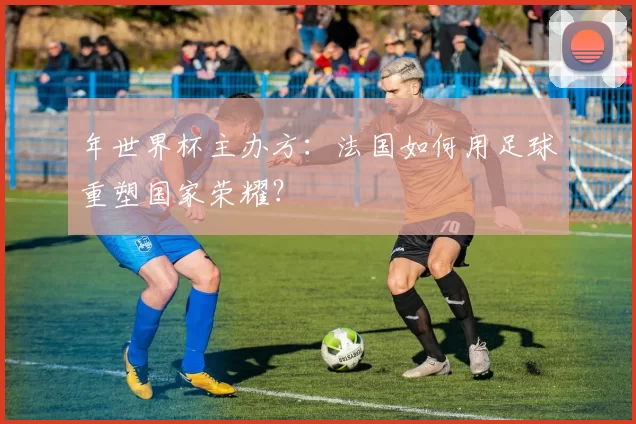 年世界杯主办方：法国如何用足球重塑国家荣耀？