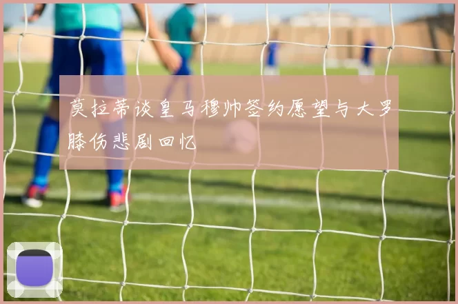 莫拉蒂谈皇马穆帅签约愿望与大罗膝伤悲剧回忆