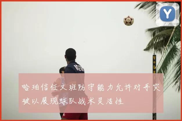 哈珀信任文班防守能力允许对手突破以展现球队战术灵活性