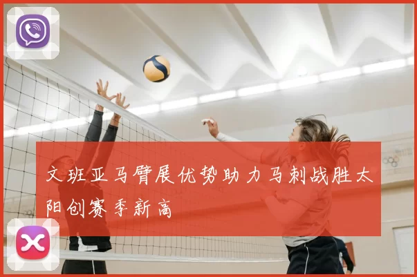 文班亚马臂展优势助力马刺战胜太阳创赛季新高