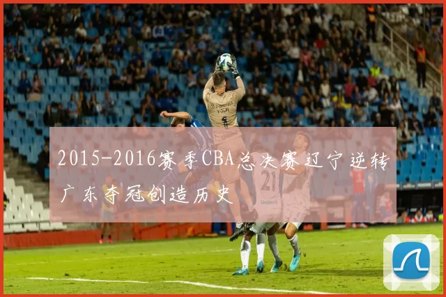 2015-2016赛季CBA总决赛辽宁逆转广东夺冠创造历史