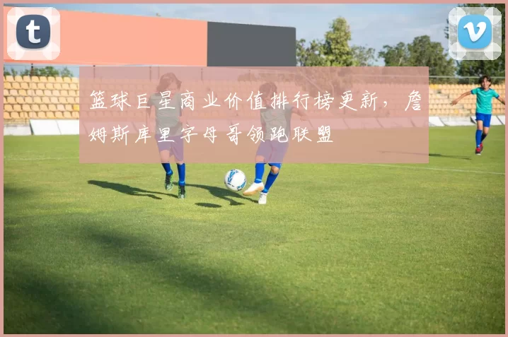 篮球巨星商业价值排行榜更新，詹姆斯库里字母哥领跑联盟