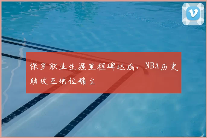 保罗职业生涯里程碑达成,NBA历史助攻王地位确立